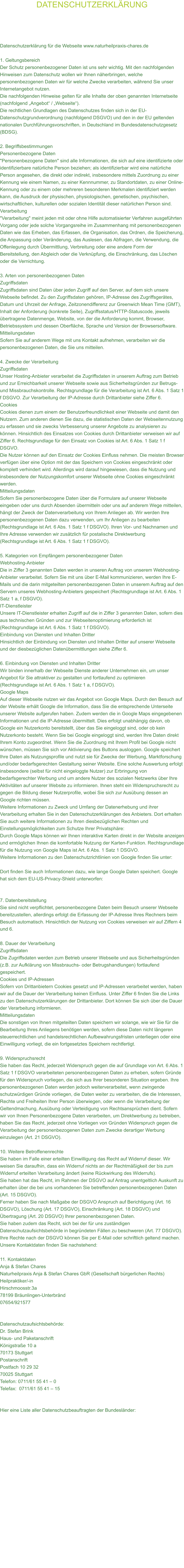 DATENSCHUTZERKLÄRUNG      Datenschutzerklärung für die Webseite www.naturheilpraxis-chares.de  1. Geltungsbereich Der Schutz personenbezogener Daten ist uns sehr wichtig. Mit den nachfolgenden Hinweisen zum Datenschutz wollen wir Ihnen näherbringen, welche personenbezogenen Daten wir für welche Zwecke verarbeiten, während Sie unser Internetangebot nutzen. Die nachfolgenden Hinweise gelten für alle Inhalte der oben genannten Internetseite (nachfolgend „Angebot“ / „Webseite“).  Die rechtlichen Grundlagen des Datenschutzes finden sich in der EU-Datenschutzgrundverordnung (nachfolgend DSGVO) und den in der EU geltenden nationalen Durchführungsvorschriften, in Deutschland im Bundesdatenschutzgesetz (BDSG).   2. Begriffsbestimmungen Personenbezogene Daten "Personenbezogene Daten" sind alle Informationen, die sich auf eine identifizierte oder identifizierbare natürliche Person beziehen; als identifizierbar wird eine natürliche Person angesehen, die direkt oder indirekt, insbesondere mittels Zuordnung zu einer Kennung wie einem Namen, zu einer Kennnummer, zu Standortdaten, zu einer Online-Kennung oder zu einem oder mehreren besonderen Merkmalen identifiziert werden kann, die Ausdruck der physischen, physiologischen, genetischen, psychischen, wirtschaftlichen, kulturellen oder sozialen Identität dieser natürlichen Person sind. Verarbeitung "Verarbeitung" meint jeden mit oder ohne Hilfe automatisierter Verfahren ausgeführten Vorgang oder jede solche Vorgangsreihe im Zusammenhang mit personenbezogenen Daten wie das Erheben, das Erfassen, die Organisation, das Ordnen, die Speicherung, die Anpassung oder Veränderung, das Auslesen, das Abfragen, die Verwendung, die Offenlegung durch Übermittlung, Verbreitung oder eine andere Form der Bereitstellung, den Abgleich oder die Verknüpfung, die Einschränkung, das Löschen oder die Vernichtung.  3. Arten von personenbezogenen Daten   Zugriffsdaten Zugriffsdaten sind Daten über jeden Zugriff auf den Server, auf dem sich unsere Webseite befindet. Zu den Zugriffsdaten gehören, IP-Adresse des Zugriffsgerätes, Datum und Uhrzeit der Anfrage, Zeitzonendifferenz zur Greenwich Mean Time (GMT), Inhalt der Anforderung (konkrete Seite), Zugriffsstatus/HTTP-Statuscode, jeweils übertragene Datenmenge, Website, von der die Anforderung kommt, Browser, Betriebssystem und dessen Oberfläche, Sprache und Version der Browsersoftware. Mitteilungsdaten  Sofern Sie auf anderem Wege mit uns Kontakt aufnehmen, verarbeiten wir die personenbezogenen Daten, die Sie uns mitteilen.    4. Zwecke der Verarbeitung   Zugriffsdaten  Unser Hosting-Anbieter verarbeitet die Zugriffsdaten in unserem Auftrag zum Betrieb und zur Erreichbarkeit unserer Webseite sowie aus Sicherheitsgründen zur Betrugs- und Missbrauchskontrolle. Rechtsgrundlage für die Verarbeitung ist Art. 6 Abs. 1 Satz 1 f DSGVO. Zur Verarbeitung der IP-Adresse durch Drittanbieter siehe Ziffer 6. Cookies Cookies dienen zum einem der Benutzerfreundlichkeit einer Webseite und damit den Nutzern. Zum anderen dienen Sie dazu, die statistischen Daten der Webseitennutzung zu erfassen und sie zwecks Verbesserung unserer Angebote zu analysieren zu können. Hinsichtlich des Einsatzes von Cookies durch Drittanbieter verweisen wir auf Ziffer 6. Rechtsgrundlage für den Einsatz von Cookies ist Art. 6 Abs. 1 Satz 1 f DSGVO.   Die Nutzer können auf den Einsatz der Cookies Einfluss nehmen. Die meisten Browser verfügen über eine Option mit der das Speichern von Cookies eingeschränkt oder komplett verhindert wird. Allerdings wird darauf hingewiesen, dass die Nutzung und insbesondere der Nutzungskomfort unserer Webseite ohne Cookies eingeschränkt werden. Mitteilungsdaten  Sofern Sie personenbezogene Daten über die Formulare auf unserer Webseite eingeben oder uns durch Absenden übermitteln oder uns auf anderem Wege mitteilen, hängt der Zweck der Datenverarbeitung von Ihrem Anliegen ab. Wir werden Ihre personenbezogenen Daten dazu verwenden, um Ihr Anliegen zu bearbeiten (Rechtsgrundlage ist Art. 6 Abs. 1 Satz 1 f DSGVO). Ihren Vor- und Nachnamen und Ihre Adresse verwenden wir zusätzlich für postalische Direktwerbung (Rechtsgrundlage ist Art. 6 Abs. 1 Satz 1 f DSGVO).   5. Kategorien von Empfängern personenbezogener Daten   Webhosting-Anbieter  Die in Ziffer 3 genannten Daten werden in unseren Auftrag von unserem Webhosting-Anbieter verarbeitet. Sofern Sie mit uns über E-Mail kommunizieren, werden Ihre E-Mails und die darin mitgeteilten personenbezogenen Daten in unserem Auftrag auf den Servern unseres Webhosting-Anbieters gespeichert (Rechtsgrundlage ist Art. 6 Abs. 1 Satz 1 a, f DSGVO). IT-Dienstleister Unsere IT-Dienstleister erhalten Zugriff auf die in Ziffer 3 genannten Daten, sofern dies aus technischen Gründen und zur Webseitenoptimierung erforderlich ist (Rechtsgrundlage ist Art. 6 Abs. 1 Satz 1 f DSGVO). Einbindung von Diensten und Inhalten Dritter Hinsichtlich der Einbindung von Diensten und Inhalten Dritter auf unserer Webseite und der diesbezüglichen Datenübermittlungen siehe Ziffer 6.  6. Einbindung von Diensten und Inhalten Dritter Wir binden innerhalb der Webseite Dienste anderer Unternehmen ein, um unser Angebot für Sie attraktiver zu gestalten und fortlaufend zu optimieren (Rechtsgrundlage ist Art. 6 Abs. 1 Satz 1 a, f DSGVO). Google Maps  Auf dieser Webseite nutzen wir das Angebot von Google Maps. Durch den Besuch auf der Website erhält Google die Information, dass Sie die entsprechende Unterseite unserer Website aufgerufen haben. Zudem werden die in Google Maps eingegebenen Informationen und die IP-Adresse übermittelt. Dies erfolgt unabhängig davon, ob Google ein Nutzerkonto bereitstellt, über das Sie eingeloggt sind, oder ob kein Nutzerkonto besteht. Wenn Sie bei Google eingeloggt sind, werden Ihre Daten direkt Ihrem Konto zugeordnet. Wenn Sie die Zuordnung mit Ihrem Profil bei Google nicht wünschen, müssen Sie sich vor Aktivierung des Buttons ausloggen. Google speichert Ihre Daten als Nutzungsprofile und nutzt sie für Zwecke der Werbung, Marktforschung und/oder bedarfsgerechten Gestaltung seiner Website. Eine solche Auswertung erfolgt insbesondere (selbst für nicht eingeloggte Nutzer) zur Erbringung von bedarfsgerechter Werbung und um andere Nutzer des sozialen Netzwerks über Ihre Aktivitäten auf unserer Website zu informieren. Ihnen steht ein Widerspruchsrecht zu gegen die Bildung dieser Nutzerprofile, wobei Sie sich zur Ausübung dessen an Google richten müssen. Weitere Informationen zu Zweck und Umfang der Datenerhebung und ihrer Verarbeitung erhalten Sie in den Datenschutzerklärungen des Anbieters. Dort erhalten Sie auch weitere Informationen zu Ihren diesbezüglichen Rechten und Einstellungsmöglichkeiten zum Schutze Ihrer Privatsphäre:  Durch Google Maps können wir Ihnen interaktive Karten direkt in der Website anzeigen und ermöglichen Ihnen die komfortable Nutzung der Karten-Funktion. Rechtsgrundlage für die Nutzung von Google Maps ist Art. 6 Abs. 1 Satz 1 DSGVO. Weitere Informationen zu den Datenschutzrichtlinien von Google finden Sie unter:    Dort finden Sie auch Informationen dazu, wie lange Google Daten speichert. Google hat sich dem EU-US-Privacy-Shield unterworfen:     7. Datenbereitstellung Sie sind nicht verpflichtet, personenbezogene Daten beim Besuch unserer Webseite bereitzustellen, allerdings erfolgt die Erfassung der IP-Adresse Ihres Rechners beim Besuch automatisch. Hinsichtlich der Nutzung von Cookies verweisen wir auf Ziffern 4 und 6.  8. Dauer der Verarbeitung Zugriffsdaten Die Zugriffsdaten werden zum Betrieb unserer Webseite und aus Sicherheitsgründen (z.B. zur Aufklärung von Missbrauchs- oder Betrugshandlungen) fortlaufend gespeichert.  Cookies und IP-Adressen Sofern von Drittanbietern Cookies gesetzt und IP-Adressen verarbeitet werden, haben wir auf die Dauer der Verarbeitung keinen Einfluss. Unter Ziffer 6 finden Sie die Links zu den Datenschutzerklärungen der Drittanbieter. Dort können Sie sich über die Dauer der Verarbeitung informieren. Mitteilungsdaten Die sonstigen von Ihnen mitgeteilten Daten speichern wir solange, wie wir Sie für die Bearbeitung Ihres Anliegens benötigen werden, sofern diese Daten nicht längeren steuerrechtlichen und handelsrechtlichen Aufbewahrungsfristen unterliegen oder eine Einwilligung vorliegt, die ein fortgesetztes Speichern rechtfertigt.   9. Widerspruchsrecht Sie haben das Recht, jederzeit Widerspruch gegen die auf Grundlage von Art. 6 Abs. 1 Satz 1 f DSGVO verarbeiteten personenbezogenen Daten zu erheben, sofern Gründe für den Widerspruch vorliegen, die sich aus Ihrer besonderen Situation ergeben. Ihre personenbezogenen Daten werden jedoch weiterverarbeitet, wenn zwingende schutzwürdigen Gründe vorliegen, die Daten weiter zu verarbeiten, die die Interessen, Rechte und Freiheiten Ihrer Person überwiegen, oder wenn die Verarbeitung der Geltendmachung, Ausübung oder Verteidigung von Rechtsansprüchen dient. Sofern wir von Ihnen Personenbezogene Daten verarbeiten, um Direktwerbung zu betreiben, haben Sie das Recht, jederzeit ohne Vorliegen von Gründen Widerspruch gegen die Verarbeitung der personenbezogenen Daten zum Zwecke derartiger Werbung einzulegen (Art. 21 DSGVO).  10. Weitere Betroffenenrechte  Sie haben im Falle einer erteilten Einwilligung das Recht auf Widerruf dieser. Wir weisen Sie daraufhin, dass ein Widerruf nichts an der Rechtmäßigkeit der bis zum Widerruf erteilten Verarbeitung ändert (keine Rückwirkung des Widerrufs). Sie haben hat das Recht, im Rahmen der DSGVO auf Antrag unentgeltlich Auskunft zu erhalten über die bei uns vorhandenen Sie betreffenden personenbezogenen Daten (Art. 15 DSGVO).  Ferner haben Sie nach Maßgabe der DSGVO Anspruch auf Berichtigung (Art. 16 DSGVO), Löschung (Art. 17 DSGVO), Einschränkung (Art. 18 DSGVO) und Übertragung (Art. 20 DSGVO) Ihrer personenbezogenen Daten.   Sie haben zudem das Recht, sich bei der für uns zuständigen Datenschutzaufsichtsbehörde in begründeten Fällen zu beschweren (Art. 77 DSGVO).  Ihre Rechte nach der DSGVO können Sie per E-Mail oder schriftlich geltend machen. Unsere Kontaktdaten finden Sie nachstehend:   11. Kontaktdaten Anja & Stefan Chares Naturheilpraxis Anja & Stefan Chares GbR (Gesellschaft bürgerlichen Rechts) Heilpraktiker/-in Hirschmoosstr.3a 78199 Bräunlingen-Unterbränd 07654/921577   Datenschutzaufsichtsbehörde: Dr. Stefan Brink Haus- und Paketanschrift Königstraße 10 a 70173 Stuttgart Postanschrift Postfach 10 29 32 70025 Stuttgart Telefon: 0711/61 55 41 – 0 Telefax:  0711/61 55 41 – 15   Hier eine Liste aller Datenschutzbeauftragten der Bundesländer:    