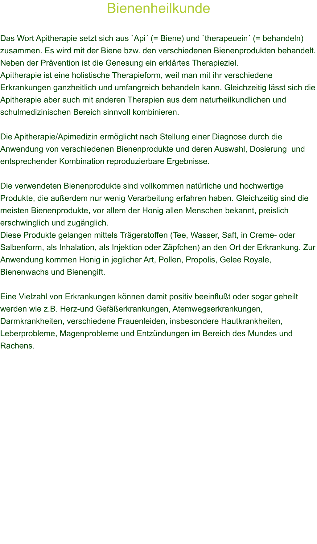 Bienenheilkunde  Das Wort Apitherapie setzt sich aus `Api (= Biene) und `therapeuein (= behandeln) zusammen. Es wird mit der Biene bzw. den verschiedenen Bienenprodukten behandelt. Neben der Prvention ist die Genesung ein erklrtes Therapieziel. Apitherapie ist eine holistische Therapieform, weil man mit ihr verschiedene Erkrankungen ganzheitlich und umfangreich behandeln kann. Gleichzeitig lsst sich die Apitherapie aber auch mit anderen Therapien aus dem naturheilkundlichen und schulmedizinischen Bereich sinnvoll kombinieren. 		 Die Apitherapie/Apimedizin ermglicht nach Stellung einer Diagnose durch die Anwendung von verschiedenen Bienenprodukte und deren Auswahl, Dosierung  und entsprechender Kombination reproduzierbare Ergebnisse.  Die verwendeten Bienenprodukte sind vollkommen natrliche und hochwertige Produkte, die auerdem nur wenig Verarbeitung erfahren haben. Gleichzeitig sind die meisten Bienenprodukte, vor allem der Honig allen Menschen bekannt, preislich erschwinglich und zugnglich. Diese Produkte gelangen mittels Trgerstoffen (Tee, Wasser, Saft, in Creme- oder Salbenform, als Inhalation, als Injektion oder Zpfchen) an den Ort der Erkrankung. Zur Anwendung kommen Honig in jeglicher Art, Pollen, Propolis, Gelee Royale, Bienenwachs und Bienengift.  Eine Vielzahl von Erkrankungen knnen damit positiv beeinflut oder sogar geheilt werden wie z.B. Herz-und Geferkrankungen, Atemwegserkrankungen, Darmkrankheiten, verschiedene Frauenleiden, insbesondere Hautkrankheiten, Leberprobleme, Magenprobleme und Entzndungen im Bereich des Mundes und Rachens.   