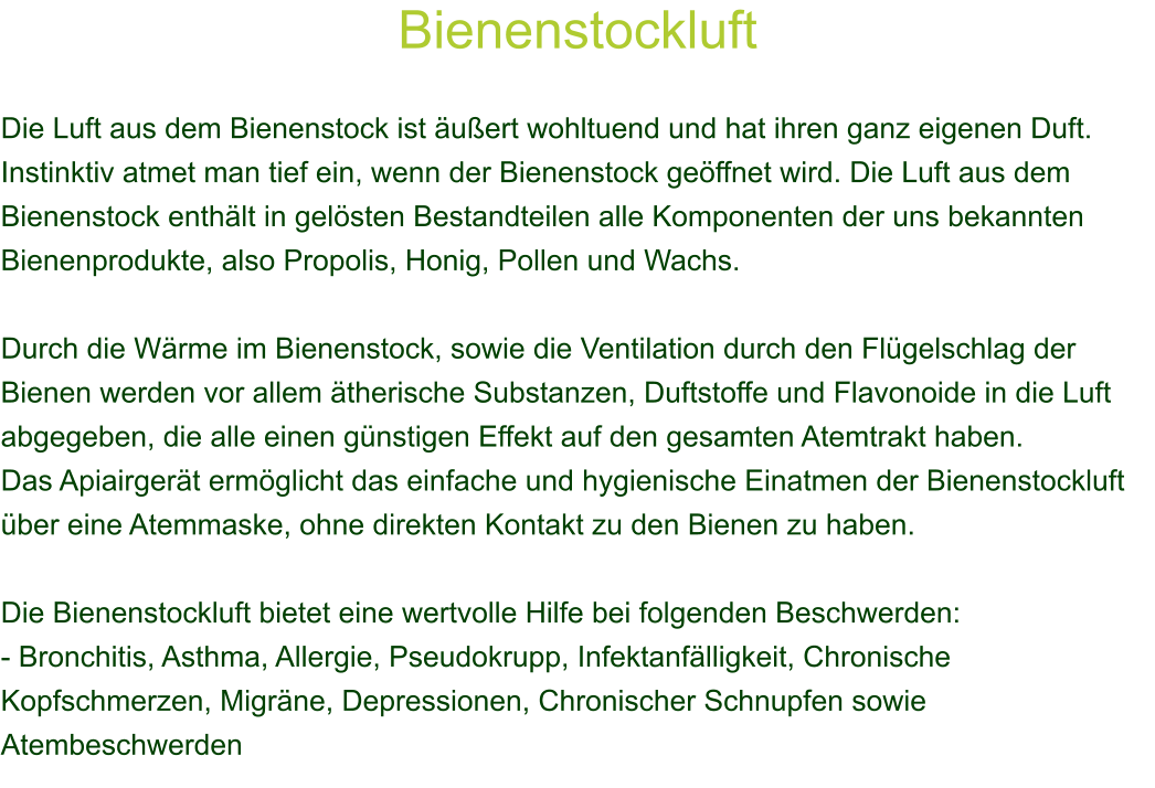 Bienenstockluft  Die Luft aus dem Bienenstock ist uert wohltuend und hat ihren ganz eigenen Duft. Instinktiv atmet man tief ein, wenn der Bienenstock geffnet wird. Die Luft aus dem Bienenstock enthlt in gelsten Bestandteilen alle Komponenten der uns bekannten Bienenprodukte, also Propolis, Honig, Pollen und Wachs.  Durch die Wrme im Bienenstock, sowie die Ventilation durch den Flgelschlag der Bienen werden vor allem therische Substanzen, Duftstoffe und Flavonoide in die Luft abgegeben, die alle einen gnstigen Effekt auf den gesamten Atemtrakt haben. Das Apiairgert ermglicht das einfache und hygienische Einatmen der Bienenstockluft ber eine Atemmaske, ohne direkten Kontakt zu den Bienen zu haben.  Die Bienenstockluft bietet eine wertvolle Hilfe bei folgenden Beschwerden: - Bronchitis, Asthma, Allergie, Pseudokrupp, Infektanflligkeit, Chronische Kopfschmerzen, Migrne, Depressionen, Chronischer Schnupfen sowie Atembeschwerden