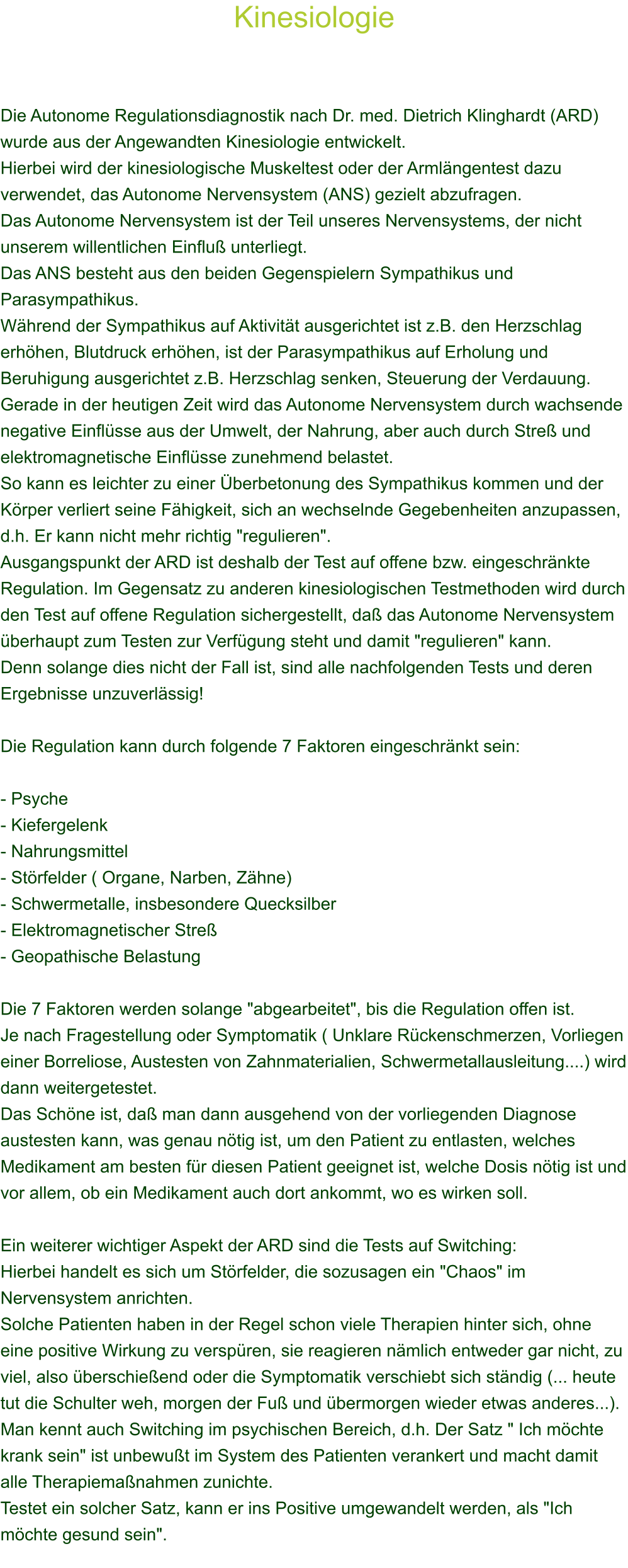 Kinesiologie    Die Autonome Regulationsdiagnostik nach Dr. med. Dietrich Klinghardt (ARD) wurde aus der Angewandten Kinesiologie entwickelt. Hierbei wird der kinesiologische Muskeltest oder der Armlngentest dazu verwendet, das Autonome Nervensystem (ANS) gezielt abzufragen. Das Autonome Nervensystem ist der Teil unseres Nervensystems, der nicht unserem willentlichen Einflu unterliegt. Das ANS besteht aus den beiden Gegenspielern Sympathikus und Parasympathikus. Whrend der Sympathikus auf Aktivitt ausgerichtet ist z.B. den Herzschlag erhhen, Blutdruck erhhen, ist der Parasympathikus auf Erholung und Beruhigung ausgerichtet z.B. Herzschlag senken, Steuerung der Verdauung. Gerade in der heutigen Zeit wird das Autonome Nervensystem durch wachsende negative Einflsse aus der Umwelt, der Nahrung, aber auch durch Stre und elektromagnetische Einflsse zunehmend belastet. So kann es leichter zu einer berbetonung des Sympathikus kommen und der Krper verliert seine Fhigkeit, sich an wechselnde Gegebenheiten anzupassen, d.h. Er kann nicht mehr richtig "regulieren". Ausgangspunkt der ARD ist deshalb der Test auf offene bzw. eingeschrnkte Regulation. Im Gegensatz zu anderen kinesiologischen Testmethoden wird durch den Test auf offene Regulation sichergestellt, da das Autonome Nervensystem berhaupt zum Testen zur Verfgung steht und damit "regulieren" kann. Denn solange dies nicht der Fall ist, sind alle nachfolgenden Tests und deren Ergebnisse unzuverlssig!  Die Regulation kann durch folgende 7 Faktoren eingeschrnkt sein:  - Psyche - Kiefergelenk - Nahrungsmittel - Strfelder ( Organe, Narben, Zhne)  - Schwermetalle, insbesondere Quecksilber  - Elektromagnetischer Stre - Geopathische Belastung  Die 7 Faktoren werden solange "abgearbeitet", bis die Regulation offen ist. Je nach Fragestellung oder Symptomatik ( Unklare Rckenschmerzen, Vorliegen einer Borreliose, Austesten von Zahnmaterialien, Schwermetallausleitung....) wird dann weitergetestet. Das Schne ist, da man dann ausgehend von der vorliegenden Diagnose austesten kann, was genau ntig ist, um den Patient zu entlasten, welches Medikament am besten fr diesen Patient geeignet ist, welche Dosis ntig ist und vor allem, ob ein Medikament auch dort ankommt, wo es wirken soll.  Ein weiterer wichtiger Aspekt der ARD sind die Tests auf Switching: Hierbei handelt es sich um Strfelder, die sozusagen ein "Chaos" im Nervensystem anrichten. Solche Patienten haben in der Regel schon viele Therapien hinter sich, ohne eine positive Wirkung zu verspren, sie reagieren nmlich entweder gar nicht, zu viel, also berschieend oder die Symptomatik verschiebt sich stndig (... heute tut die Schulter weh, morgen der Fu und bermorgen wieder etwas anderes...). Man kennt auch Switching im psychischen Bereich, d.h. Der Satz " Ich mchte krank sein" ist unbewut im System des Patienten verankert und macht damit alle Therapiemanahmen zunichte. Testet ein solcher Satz, kann er ins Positive umgewandelt werden, als "Ich mchte gesund sein".     