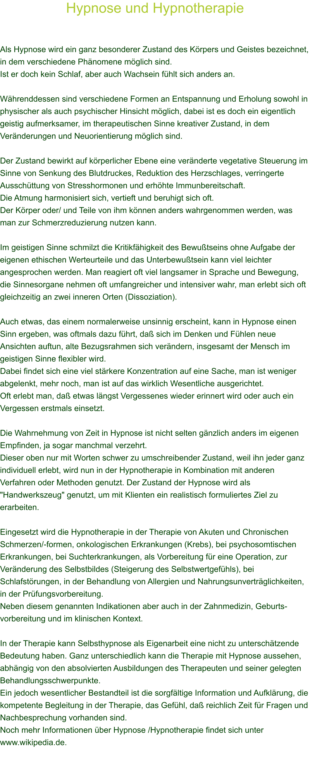 Hypnose und Hypnotherapie    Als Hypnose wird ein ganz besonderer Zustand des Krpers und Geistes bezeichnet, in dem verschiedene Phnomene mglich sind. Ist er doch kein Schlaf, aber auch Wachsein fhlt sich anders an.  Whrenddessen sind verschiedene Formen an Entspannung und Erholung sowohl in physischer als auch psychischer Hinsicht mglich, dabei ist es doch ein eigentlich geistig aufmerksamer, im therapeutischen Sinne kreativer Zustand, in dem Vernderungen und Neuorientierung mglich sind.  Der Zustand bewirkt auf krperlicher Ebene eine vernderte vegetative Steuerung im Sinne von Senkung des Blutdruckes, Reduktion des Herzschlages, verringerte Ausschttung von Stresshormonen und erhhte Immunbereitschaft. Die Atmung harmonisiert sich, vertieft und beruhigt sich oft. Der Krper oder/ und Teile von ihm knnen anders wahrgenommen werden, was man zur Schmerzreduzierung nutzen kann.  Im geistigen Sinne schmilzt die Kritikfhigkeit des Bewutseins ohne Aufgabe der eigenen ethischen Werteurteile und das Unterbewutsein kann viel leichter angesprochen werden. Man reagiert oft viel langsamer in Sprache und Bewegung, die Sinnesorgane nehmen oft umfangreicher und intensiver wahr, man erlebt sich oft gleichzeitig an zwei inneren Orten (Dissoziation).  Auch etwas, das einem normalerweise unsinnig erscheint, kann in Hypnose einen Sinn ergeben, was oftmals dazu fhrt, da sich im Denken und Fhlen neue Ansichten auftun, alte Bezugsrahmen sich verndern, insgesamt der Mensch im geistigen Sinne flexibler wird. Dabei findet sich eine viel strkere Konzentration auf eine Sache, man ist weniger abgelenkt, mehr noch, man ist auf das wirklich Wesentliche ausgerichtet. Oft erlebt man, da etwas lngst Vergessenes wieder erinnert wird oder auch ein Vergessen erstmals einsetzt.  Die Wahrnehmung von Zeit in Hypnose ist nicht selten gnzlich anders im eigenen Empfinden, ja sogar manchmal verzehrt. Dieser oben nur mit Worten schwer zu umschreibender Zustand, weil ihn jeder ganz individuell erlebt, wird nun in der Hypnotherapie in Kombination mit anderen Verfahren oder Methoden genutzt. Der Zustand der Hypnose wird als "Handwerkszeug" genutzt, um mit Klienten ein realistisch formuliertes Ziel zu erarbeiten.  Eingesetzt wird die Hypnotherapie in der Therapie von Akuten und Chronischen Schmerzen/-formen, onkologischen Erkrankungen (Krebs), bei psychosomtischen Erkrankungen, bei Suchterkrankungen, als Vorbereitung fr eine Operation, zur Vernderung des Selbstbildes (Steigerung des Selbstwertgefhls), bei Schlafstrungen, in der Behandlung von Allergien und Nahrungsunvertrglichkeiten, in der Prfungsvorbereitung. Neben diesem genannten Indikationen aber auch in der Zahnmedizin, Geburts-vorbereitung und im klinischen Kontext.  In der Therapie kann Selbsthypnose als Eigenarbeit eine nicht zu unterschtzende Bedeutung haben. Ganz unterschiedlich kann die Therapie mit Hypnose aussehen, abhngig von den absolvierten Ausbildungen des Therapeuten und seiner gelegten Behandlungsschwerpunkte. Ein jedoch wesentlicher Bestandteil ist die sorgfltige Information und Aufklrung, die kompetente Begleitung in der Therapie, das Gefhl, da reichlich Zeit fr Fragen und Nachbesprechung vorhanden sind. Noch mehr Informationen ber Hypnose /Hypnotherapie findet sich unter www.wikipedia.de.