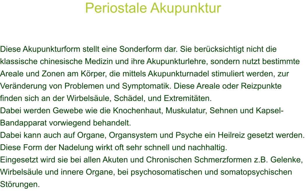 Periostale Akupunktur    Diese Akupunkturform stellt eine Sonderform dar. Sie bercksichtigt nicht die klassische chinesische Medizin und ihre Akupunkturlehre, sondern nutzt bestimmte Areale und Zonen am Krper, die mittels Akupunkturnadel stimuliert werden, zur Vernderung von Problemen und Symptomatik. Diese Areale oder Reizpunkte finden sich an der Wirbelsule, Schdel, und Extremitten. Dabei werden Gewebe wie die Knochenhaut, Muskulatur, Sehnen und Kapsel-Bandapparat vorwiegend behandelt. Dabei kann auch auf Organe, Organsystem und Psyche ein Heilreiz gesetzt werden. Diese Form der Nadelung wirkt oft sehr schnell und nachhaltig. Eingesetzt wird sie bei allen Akuten und Chronischen Schmerzformen z.B. Gelenke, Wirbelsule und innere Organe, bei psychosomatischen und somatopsychischen Strungen. 