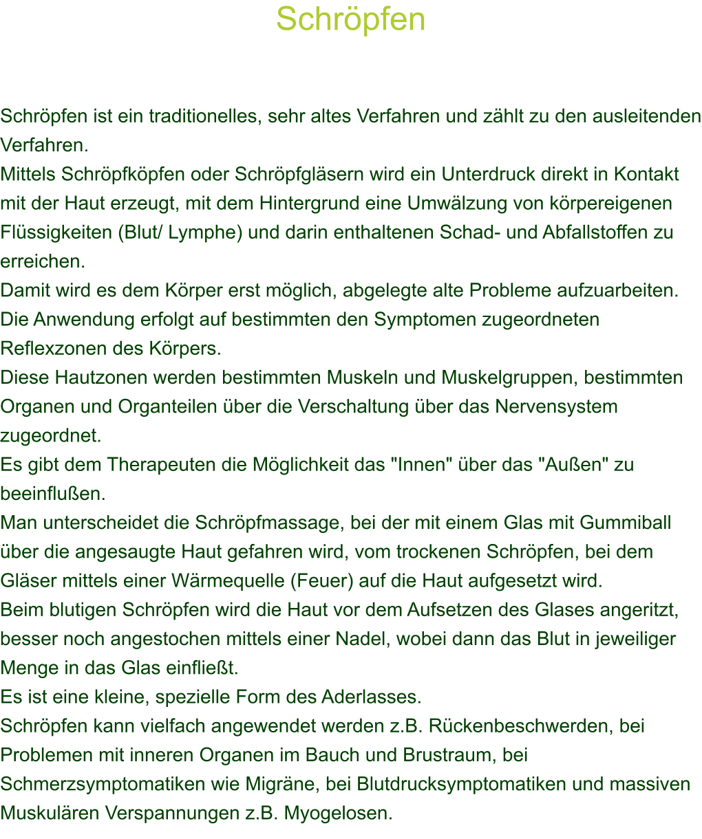 Schrpfen    Schrpfen ist ein traditionelles, sehr altes Verfahren und zhlt zu den ausleitenden Verfahren.  Mittels Schrpfkpfen oder Schrpfglsern wird ein Unterdruck direkt in Kontakt mit der Haut erzeugt, mit dem Hintergrund eine Umwlzung von krpereigenen Flssigkeiten (Blut/ Lymphe) und darin enthaltenen Schad- und Abfallstoffen zu erreichen.  Damit wird es dem Krper erst mglich, abgelegte alte Probleme aufzuarbeiten. Die Anwendung erfolgt auf bestimmten den Symptomen zugeordneten Reflexzonen des Krpers.  Diese Hautzonen werden bestimmten Muskeln und Muskelgruppen, bestimmten Organen und Organteilen ber die Verschaltung ber das Nervensystem zugeordnet. Es gibt dem Therapeuten die Mglichkeit das "Innen" ber das "Auen" zu beeinfluen. Man unterscheidet die Schrpfmassage, bei der mit einem Glas mit Gummiball ber die angesaugte Haut gefahren wird, vom trockenen Schrpfen, bei dem Glser mittels einer Wrmequelle (Feuer) auf die Haut aufgesetzt wird. Beim blutigen Schrpfen wird die Haut vor dem Aufsetzen des Glases angeritzt, besser noch angestochen mittels einer Nadel, wobei dann das Blut in jeweiliger Menge in das Glas einfliet. Es ist eine kleine, spezielle Form des Aderlasses. Schrpfen kann vielfach angewendet werden z.B. Rckenbeschwerden, bei Problemen mit inneren Organen im Bauch und Brustraum, bei Schmerzsymptomatiken wie Migrne, bei Blutdrucksymptomatiken und massiven Muskulren Verspannungen z.B. Myogelosen. 