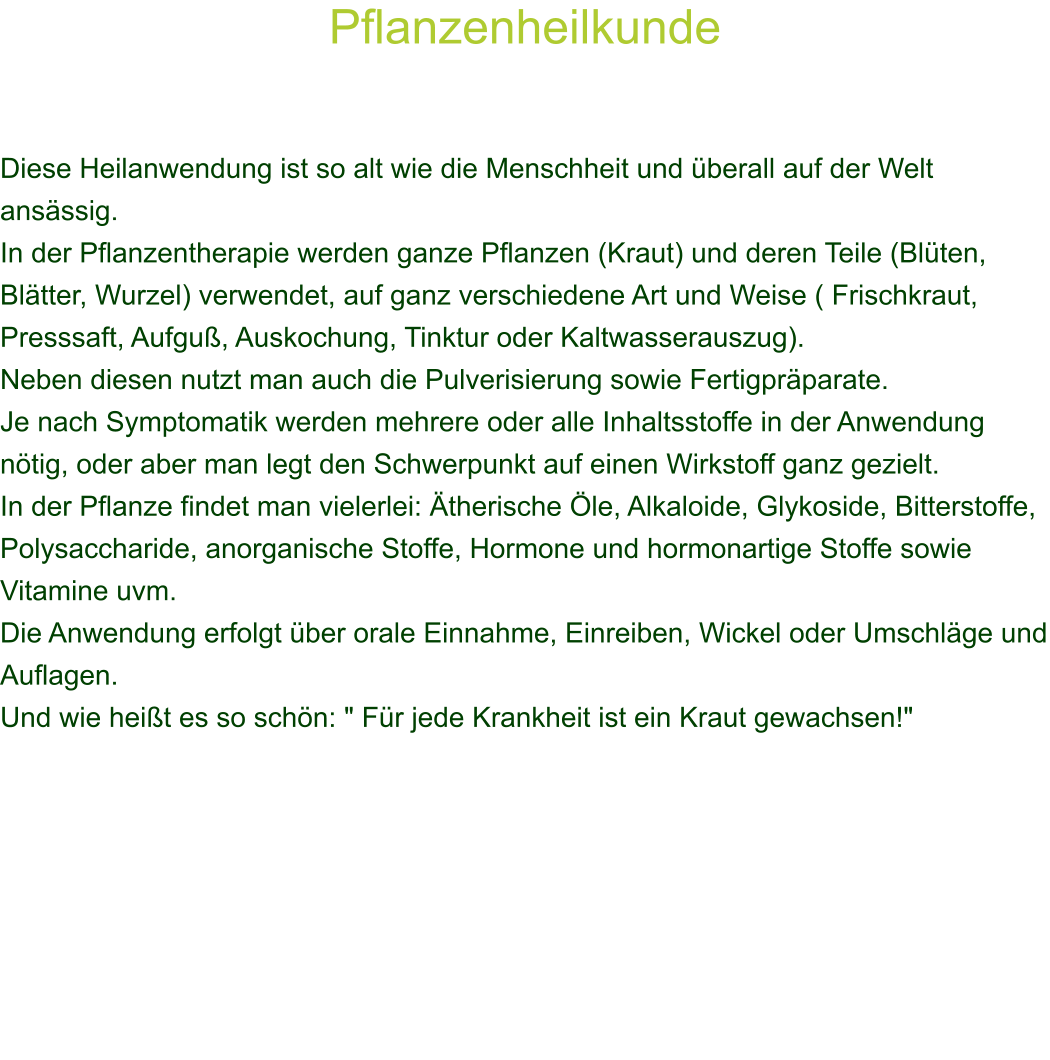 Pflanzenheilkunde    Diese Heilanwendung ist so alt wie die Menschheit und berall auf der Welt ansssig. In der Pflanzentherapie werden ganze Pflanzen (Kraut) und deren Teile (Blten, Bltter, Wurzel) verwendet, auf ganz verschiedene Art und Weise ( Frischkraut, Presssaft, Aufgu, Auskochung, Tinktur oder Kaltwasserauszug).  Neben diesen nutzt man auch die Pulverisierung sowie Fertigprparate. Je nach Symptomatik werden mehrere oder alle Inhaltsstoffe in der Anwendung ntig, oder aber man legt den Schwerpunkt auf einen Wirkstoff ganz gezielt. In der Pflanze findet man vielerlei: therische le, Alkaloide, Glykoside, Bitterstoffe, Polysaccharide, anorganische Stoffe, Hormone und hormonartige Stoffe sowie Vitamine uvm.  Die Anwendung erfolgt ber orale Einnahme, Einreiben, Wickel oder Umschlge und Auflagen.  Und wie heit es so schn: " Fr jede Krankheit ist ein Kraut gewachsen!" 